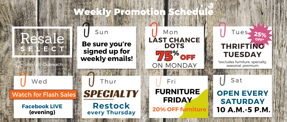 Weekly promotion schedule Last Chance Monday: 75% off all items with red 50% off dots Thrifting Tuesday: 25% off* in-store (*excludes furniture, specialty, premium, seasonal) Wednesday: Watch for flash sales, plus Facebook live videos in the evening Thursday: NEW! Specialty department restock every Thursday Furniture Friday: 20% off furniture in-store every Friday Open every Saturday 10 a.m.-5 p.m. Be sure you're signed up for weekly emails!